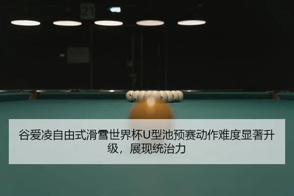 谷爱凌自由式滑雪世界杯U型池预赛动作难度显著升级，展现统治力